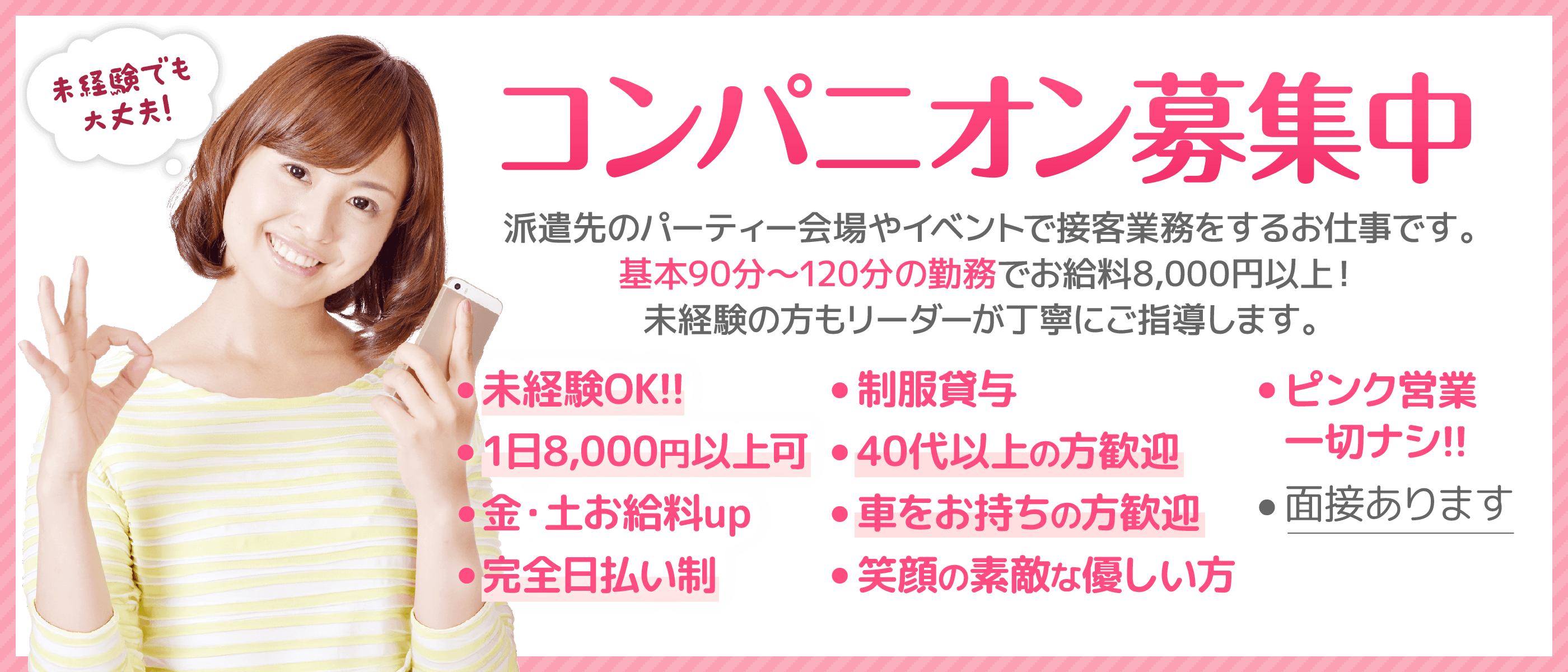 コンパニオン募集中! 派遣先のパーティー会場やイベントで接客業務をするお仕事です。基本90分～120分の勤務でお給料8,000円以上！ 未経験の方もリーダーが丁寧にご指導します。 