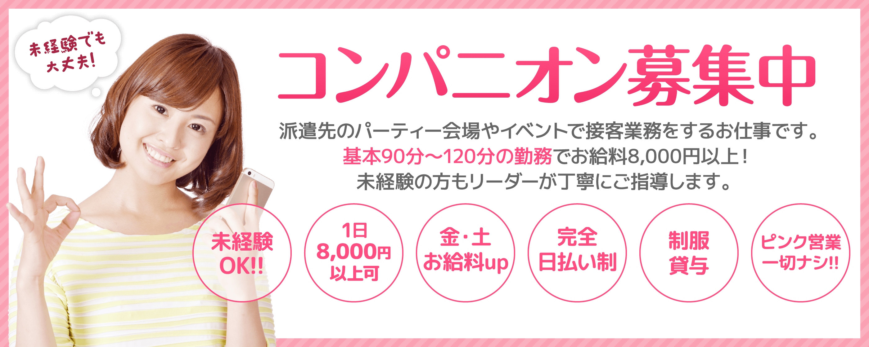 コンパニオン募集中! 派遣先のパーティー会場やイベントで接客業務をするお仕事です。基本90分~120分の勤務でお給料8,000円以上! 未経験の方もリーダーが丁寧にご指導します。